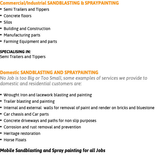 Commercial/Industrial SANDBLASTING & SPRAYPAINTING • Semi Trailers and Tippers • Concrete floors • Silos • Building and Construction • Manufacturing parts • Farming Equipment and parts SPECIALISING IN: Semi Trailers and Tippers Domestic SANDBLASTING AND SPRAYPAINTING No Job is too Big or Too Small, some examples of services we provide to domestic and residential customers are: • Wrought Iron and lacework blasting and painting • Trailer blasting and painting • Internal and external walls for removal of paint and render on bricks and bluestone • Car chassis and Car parts • Concrete driveways and paths for non slip purposes • Corrosion and rust removal and prevention • Heritage restoration • Horse Floats Mobile Sandblasting and Spray painting for all Jobs 