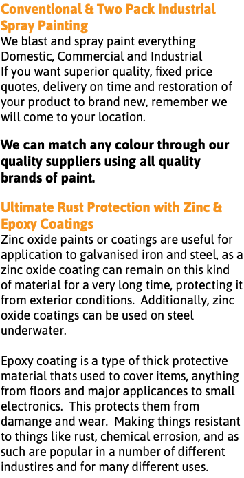 Conventional & Two Pack Industrial Spray Painting We blast and spray paint everything Domestic, Commercial and Industrial If you want superior quality, fixed price quotes, delivery on time and restoration of your product to brand new, remember we will come to your location. We can match any colour through our quality suppliers using all quality brands of paint. Ultimate Rust Protection with Zinc & Epoxy Coatings Zinc oxide paints or coatings are useful for application to galvanised iron and steel, as a zinc oxide coating can remain on this kind of material for a very long time, protecting it from exterior conditions. Additionally, zinc oxide coatings can be used on steel underwater. Epoxy coating is a type of thick protective material thats used to cover items, anything from floors and major applicances to small electronics. This protects them from damange and wear. Making things resistant to things like rust, chemical errosion, and as such are popular in a number of different industires and for many different uses.