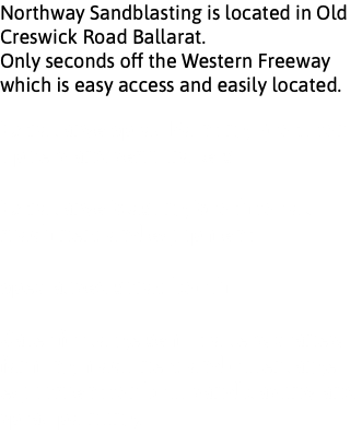 Northway Sandblasting is located in Old Creswick Road Ballarat. Only seconds off the Western Freeway which is easy access and easily located. Extra large Spray Painting Booth for tippers and semi trailers Extra large Blasting Booth for all machinery and equipment Specialised spray booth Cater for large semi trailers, cranes, farming machinery and other large equipment for both sandblasting and spray painting.