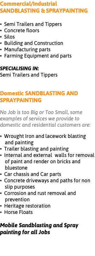 Commercial/Industrial SANDBLASTING & SPRAYPAINTING • Semi Trailers and Tippers • Concrete floors • Silos • Building and Construction • Manufacturing parts • Farming Equipment and parts SPECIALISING IN: Semi Trailers and Tippers Domestic SANDBLASTING AND SPRAYPAINTING No Job is too Big or Too Small, some examples of services we provide to domestic and residential customers are: • Wrought Iron and lacework blasting and painting • Trailer blasting and painting • Internal and external walls for removal of paint and render on bricks and bluestone • Car chassis and Car parts • Concrete driveways and paths for non slip purposes • Corrosion and rust removal and prevention • Heritage restoration • Horse Floats Mobile Sandblasting and Spray painting for all Jobs