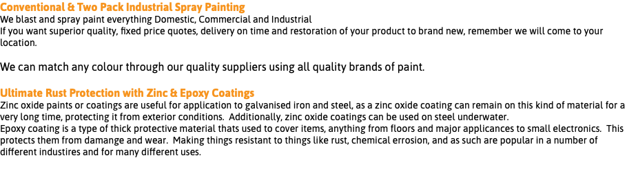 Conventional & Two Pack Industrial Spray Painting We blast and spray paint everything Domestic, Commercial and Industrial If you want superior quality, fixed price quotes, delivery on time and restoration of your product to brand new, remember we will come to your location. We can match any colour through our quality suppliers using all quality brands of paint. Ultimate Rust Protection with Zinc & Epoxy Coatings Zinc oxide paints or coatings are useful for application to galvanised iron and steel, as a zinc oxide coating can remain on this kind of material for a very long time, protecting it from exterior conditions. Additionally, zinc oxide coatings can be used on steel underwater. Epoxy coating is a type of thick protective material thats used to cover items, anything from floors and major applicances to small electronics. This protects them from damange and wear. Making things resistant to things like rust, chemical errosion, and as such are popular in a number of different industires and for many different uses. 