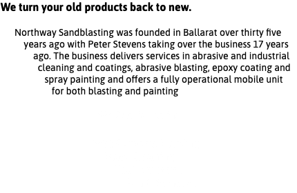 We turn your old products back to new. Northway Sandblasting was founded in Ballarat over thirty five years ago with Peter Stevens taking over the business 17 years ago. The business delivers services in abrasive and industrial cleaning and coatings, abrasive blasting, epoxy coating and spray painting and offers a fully operational mobile unit for both blasting and painting We Specialise in: Wet Abrasive Blasting Blast Cleaning Rust Removal Paint Removal